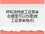 呼和浩特焊工证复审在哪里可以办理(焊工证复审地点)