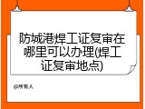防城港焊工证复审在哪里可以办理(焊工证复审地点)
