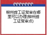柳州焊工证复审在哪里可以办理(柳州焊工证复审点)