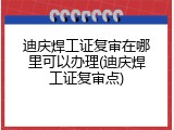 迪庆焊工证复审在哪里可以办理(迪庆焊工证复审点)