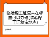 临沧焊工证复审在哪里可以办理(临沧焊工证复审地点)