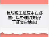 昆明焊工证复审在哪里可以办理(昆明焊工证复审地点)