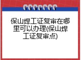 保山焊工证复审在哪里可以办理(保山焊工证复审点)