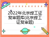 2022年北京焊工证复审题库(北京焊工证复审题)