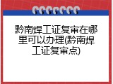 黔南焊工证复审在哪里可以办理(黔南焊工证复审点)