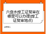 六盘水焊工证复审在哪里可以办理(焊工证复审地点)