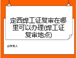 定西焊工证复审在哪里可以办理(焊工证复审地点)