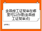 金昌焊工证复审在哪里可以办理(金昌焊工证复审点)