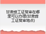 甘肃焊工证复审在哪里可以办理(甘肃焊工证复审地点)