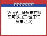 汉中焊工证复审在哪里可以办理(焊工证复审地点)
