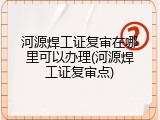 河源焊工证复审在哪里可以办理(河源焊工证复审点)