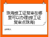珠海焊工证复审在哪里可以办理(焊工证复审点珠海)