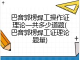 巴音郭楞焊工操作证理论一共多少道题(巴音郭楞焊工证理论题量)