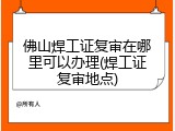 佛山焊工证复审在哪里可以办理(焊工证复审地点)