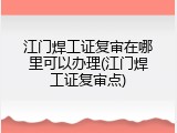 江门焊工证复审在哪里可以办理(江门焊工证复审点)