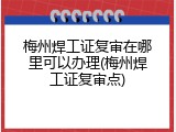 梅州焊工证复审在哪里可以办理(梅州焊工证复审点)