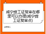 咸宁焊工证复审在哪里可以办理(咸宁焊工证复审点)