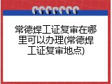 常德焊工证复审在哪里可以办理(常德焊工证复审地点)