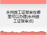 永州焊工证复审在哪里可以办理(永州焊工证复审点)
