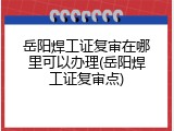 岳阳焊工证复审在哪里可以办理(岳阳焊工证复审点)