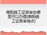 南阳焊工证复审在哪里可以办理(南阳焊工证复审地点)