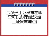 武汉焊工证复审在哪里可以办理(武汉焊工证复审地点)