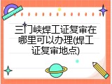 三门峡焊工证复审在哪里可以办理(焊工证复审地点)