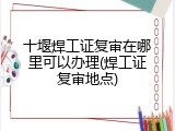十堰焊工证复审在哪里可以办理(焊工证复审地点)