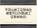 平顶山焊工证复审在哪里可以办理(焊工证复审地点)