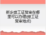 新乡焊工证复审在哪里可以办理(焊工证复审地点)