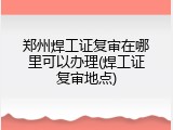 郑州焊工证复审在哪里可以办理(焊工证复审地点)