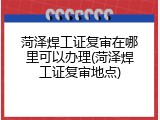 菏泽焊工证复审在哪里可以办理(菏泽焊工证复审地点)