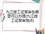九江焊工证复审在哪里可以办理(九江焊工证复审地点)