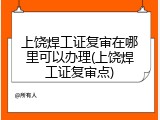 上饶焊工证复审在哪里可以办理(上饶焊工证复审点)