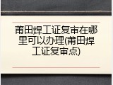 莆田焊工证复审在哪里可以办理(莆田焊工证复审点)