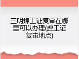 三明焊工证复审在哪里可以办理(焊工证复审地点)