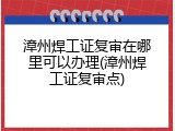 漳州焊工证复审在哪里可以办理(漳州焊工证复审点)