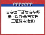 吉安焊工证复审在哪里可以办理(吉安焊工证复审地点)