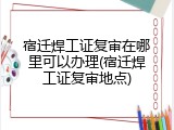 宿迁焊工证复审在哪里可以办理(宿迁焊工证复审地点)