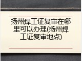 扬州焊工证复审在哪里可以办理(扬州焊工证复审地点)