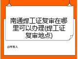 南通焊工证复审在哪里可以办理(焊工证复审地点)
