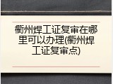 衢州焊工证复审在哪里可以办理(衢州焊工证复审点)