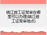 镇江焊工证复审在哪里可以办理(镇江焊工证复审地点)