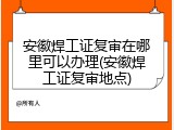安徽焊工证复审在哪里可以办理(安徽焊工证复审地点)