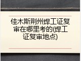 佳木斯荆州焊工证复审在哪里考的(焊工证复审地点)