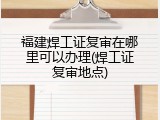 福建焊工证复审在哪里可以办理(焊工证复审地点)