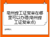 亳州焊工证复审在哪里可以办理(亳州焊工证复审点)