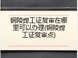 铜陵焊工证复审在哪里可以办理(铜陵焊工证复审点)