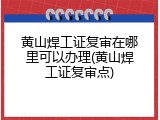 黄山焊工证复审在哪里可以办理(黄山焊工证复审点)