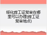 绥化焊工证复审在哪里可以办理(焊工证复审地点)